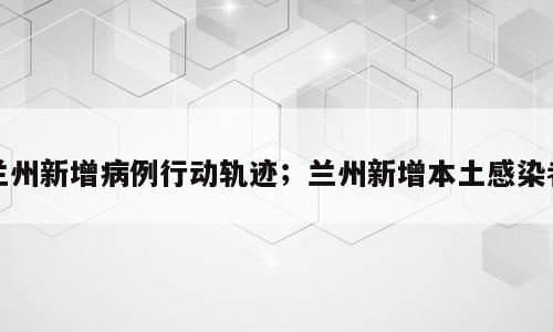 兰州新增病例行动轨迹；兰州新增本土感染者