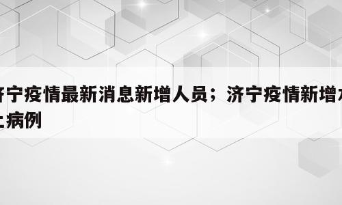 济宁疫情最新消息新增人员；济宁疫情新增本土病例