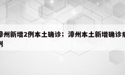 漳州新增2例本土确诊；漳州本土新增确诊病例