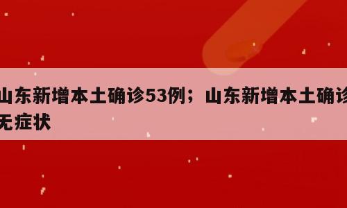 山东新增本土确诊53例；山东新增本土确诊无症状