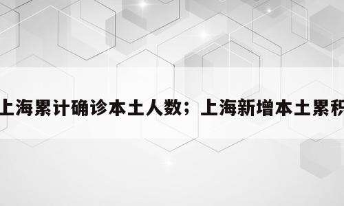 上海累计确诊本土人数；上海新增本土累积