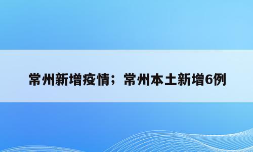 常州新增疫情；常州本土新增6例