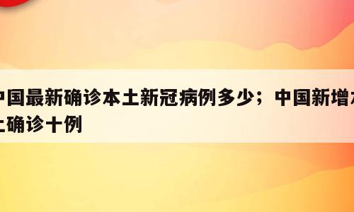 中国最新确诊本土新冠病例多少；中国新增本土确诊十例