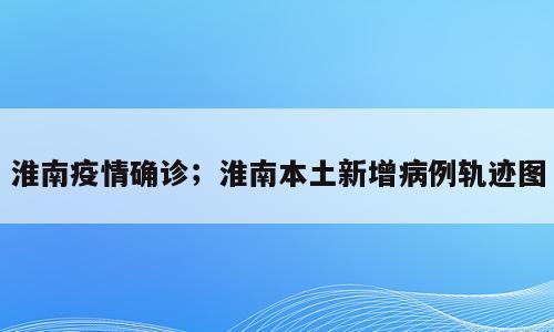 淮南疫情确诊；淮南本土新增病例轨迹图