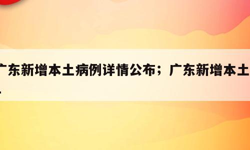 广东新增本土病例详情公布；广东新增本土71