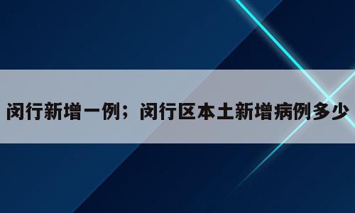 闵行新增一例；闵行区本土新增病例多少
