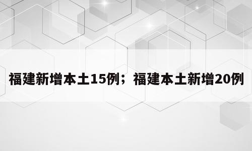 福建新增本土15例；福建本土新增20例