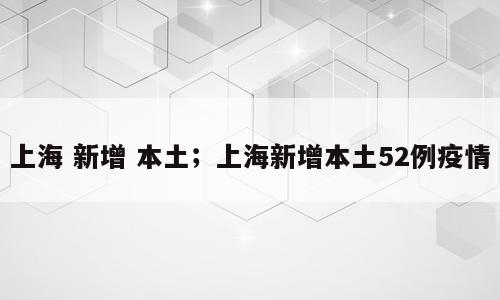 上海 新增 本土；上海新增本土52例疫情