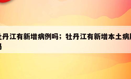 牡丹江有新增病例吗；牡丹江有新增本土病历吗