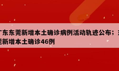 广东东莞新增本土确诊病例活动轨迹公布；东莞新增本土确诊46例