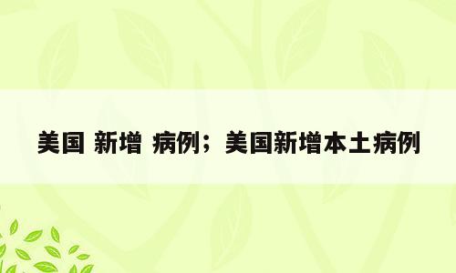 美国 新增 病例；美国新增本土病例