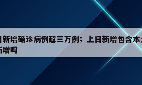 日新增确诊病例超三万例；上日新增包含本土新增吗