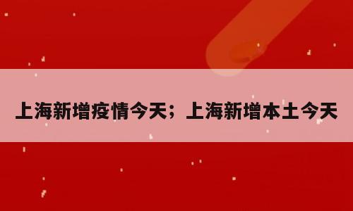 上海新增疫情今天；上海新增本土今天