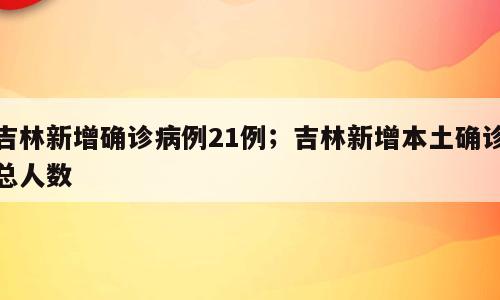 吉林新增确诊病例21例；吉林新增本土确诊总人数