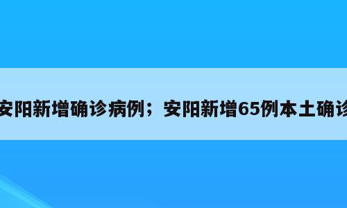 安阳新增确诊病例；安阳新增65例本土确诊