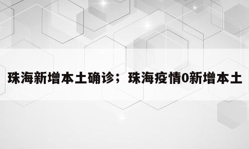 珠海新增本土确诊；珠海疫情0新增本土