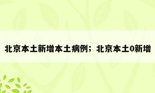 北京本土新增本土病例；北京本土0新增