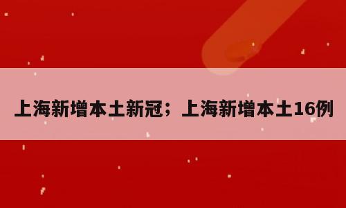 上海新增本土新冠；上海新增本土16例