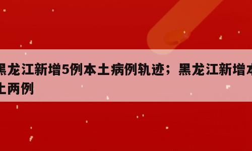 黑龙江新增5例本土病例轨迹；黑龙江新增本土两例