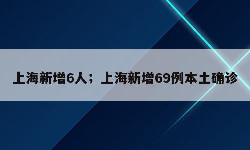 上海新增6人；上海新增69例本土确诊