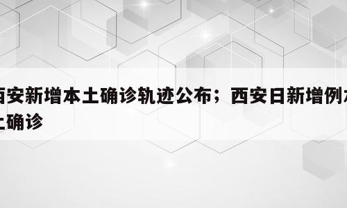 西安新增本土确诊轨迹公布；西安日新增例本土确诊