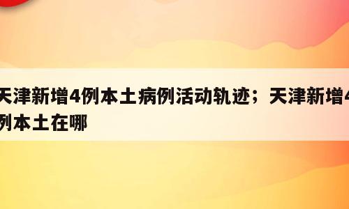 天津新增4例本土病例活动轨迹；天津新增4例本土在哪