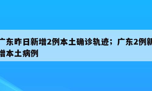广东昨日新增2例本土确诊轨迹；广东2例新增本土病例
