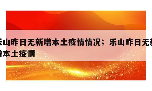 乐山昨日无新增本土疫情情况；乐山昨日无新增本土疫情