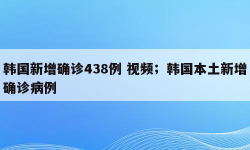韩国新增确诊438例 视频；韩国本土新增确诊病例