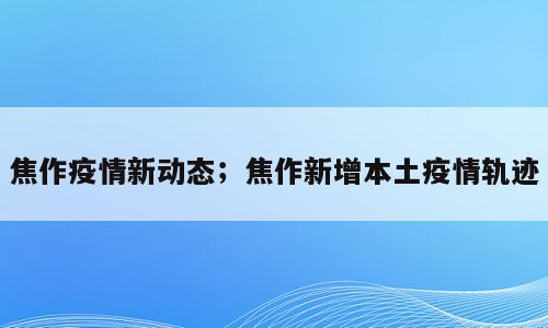 焦作疫情新动态；焦作新增本土疫情轨迹