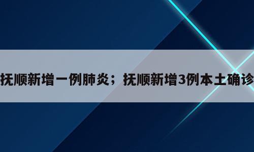 抚顺新增一例肺炎；抚顺新增3例本土确诊