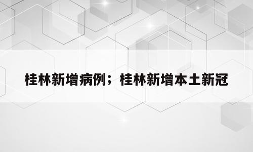 桂林新增病例；桂林新增本土新冠
