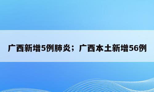 广西新增5例肺炎；广西本土新增56例