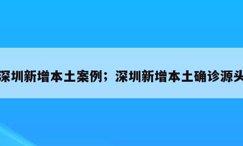 深圳新增本土案例；深圳新增本土确诊源头