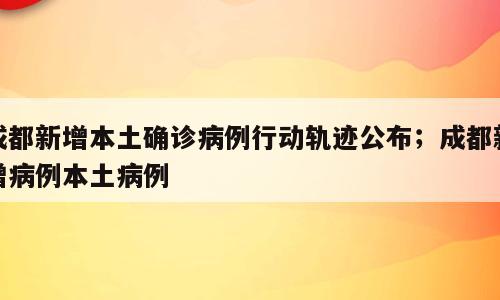 成都新增本土确诊病例行动轨迹公布；成都新增病例本土病例