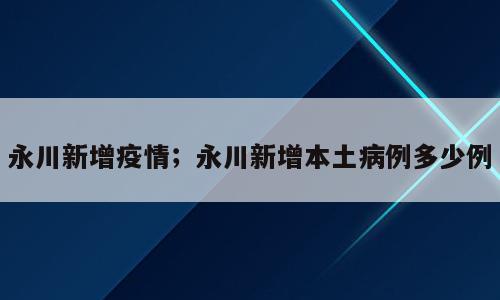 永川新增疫情；永川新增本土病例多少例