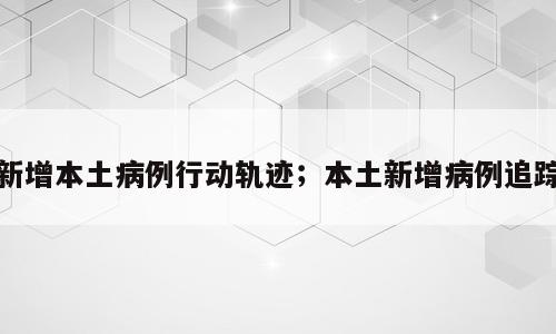 新增本土病例行动轨迹；本土新增病例追踪