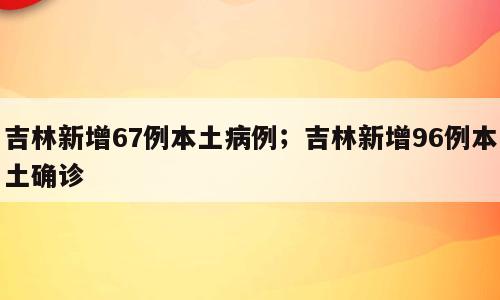 吉林新增67例本土病例；吉林新增96例本土确诊