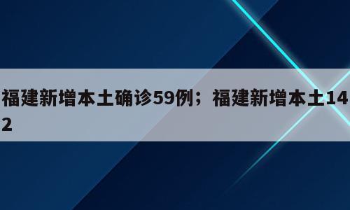 福建新增本土确诊59例；福建新增本土142