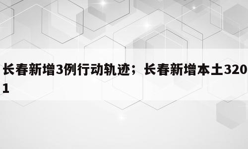 长春新增3例行动轨迹；长春新增本土3201