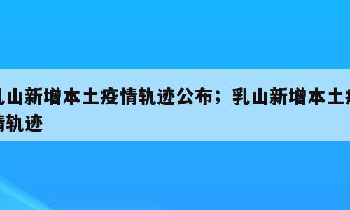 乳山新增本土疫情轨迹公布；乳山新增本土疫情轨迹