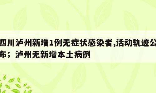 四川泸州新增1例无症状感染者,活动轨迹公布；泸州无新增本土病例