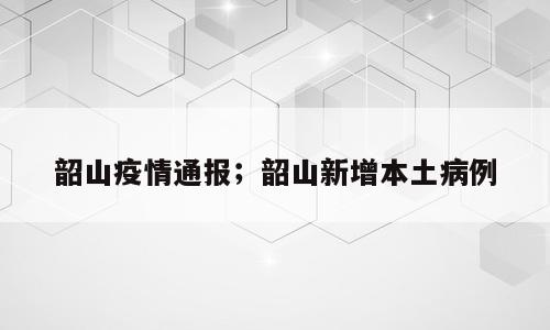 韶山疫情通报；韶山新增本土病例
