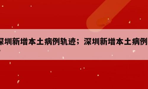 深圳新增本土病例轨迹；深圳新增本土病例17
