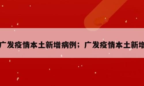 广发疫情本土新增病例；广发疫情本土新增