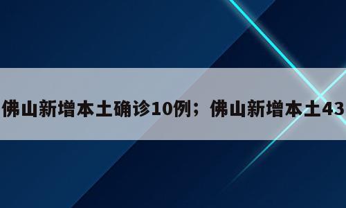 佛山新增本土确诊10例；佛山新增本土43