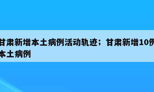 甘肃新增本土病例活动轨迹；甘肃新增10例本土病例