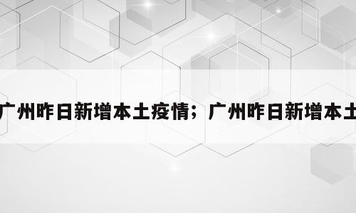 广州昨日新增本土疫情；广州昨日新增本土