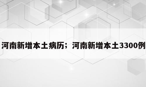 河南新增本土病历；河南新增本土3300例