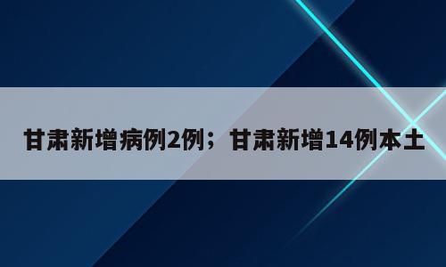 甘肃新增病例2例；甘肃新增14例本土